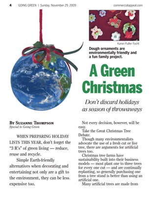 4     GOING GREEN | Sunday, November 29, 2009                         commercialappeal.com




                                                                         Karen Pulfer Focht
                                                      Dough ornaments are
                                                      environmentally friendly and
                                                      a fun family project.



                                                   A Green
                                                  Christmas
                                                   Don’t discard holidays
                                                  as season of throwaways

By Suzanne Thompson                                Not every decision, however, will be
Special to Going Green                          easy.
                                                   Take the Great Christmas Tree
     WHEN PREPARING HOLIDAY                     Debate.
                                                   Though many environmentalists
LISTS THIS YEAR, don’t forget the               advocate the use of a fresh cut or live
“3 R’s” of green living — reduce,               tree, there are arguments for artificial
                                                trees too.
reuse and recycle.                                 Christmas tree farms have
    Simple Earth-friendly                       sustainability built into their business
                                                models — most plant one to three trees
alternatives when decorating and                for every one cut — and are continually
entertaining not only are a gift to             replanting, so generally purchasing one
                                                from a tree stand is better than using an
the environment, they can be less               artificial one.
expensive too.                                     Many artificial trees are made from
 