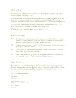 Quick Start
Run the emulator and type ‘F000R’. This executes the program at $F000, which displays a
little help text I included there for you.
Apple-1 is a simple 6502-based computer with keyboard input and slooow text output (yes,
approximately one character per frame) and uppercase characters only. There is no
backspace and it’s not possible to move the cursor back or up. And no sound, which is great!
‘F800R’ starts C’mon monitor, a machine code monitor I originally wrote for VIC 20 in
2001. With just a few modifications it worked fine on Apple-1 too.
BASIC programs are started by typing ‘E2B3R’ and then ‘RUN’.
Emulator Keys
F1 Clear the screen and return cursor to top-left corner—on Apple-1 this is a hardware
key and you can’t do the same in software. Printing 24 carriage returns effectively
clears the screen, but the cursor remains at the bottom row
F3 Cycle the display text color through a carefully crafted palette of historically relevant
greens, grays, yellow and amber
F5 Switch cursor type between the colorful apple sprite and the standard ‘@’—It does
look a bit like an apple as well, doesn’t it?
F7 Apple-1 reset: Jumps to ‘Woz Monitor’ at $FF00 and prompts a ‘’. Hold down F7
for a second to freeze the Apple-1 and enter disk options menu
Woz Monitor
Apple-1 ROM is a tiny 256-byte program, ‘Woz Monitor’, that allows inspecting memory,
writing in hex values and executing programs, and not much else. Though minimal, it’s much
less user-hostile than the physical LED-and-switch user interfaces of the time.
View memory:
0300 (Just type the address)
Hex dump:
0300.03FF
Write bytes to memory:
0300:10 12 1A 13 1B …
Run program:
0300R
 
