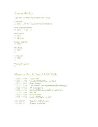 C’mon Monitor
Type ‘F800R’ in Woz Monitor to launch C’mon.
Assemble:
A 0300 LDA #$10 (Enter a blank line to stop)
Write bytes to memory:
W 0300 10 20 30 …
Disassemble:
D 0300
D (continue)
Execute program:
G 0300
Hex dump:
H 0300
H
Text dump:
T 0300
T
View 6510 registers:
R
Memory Map & Useful ROM Calls
$0000-$0FFF 4K Low RAM
$1000-$3FFF Extended 12K RAM (Non-standard)
$4000-$903F Green Delicious
$C000-$C1FF Tape interface (Not implemented, at least not yet)
$D010-$D013 PIA chip registers
$E000-$EFFF 4K High RAM (Integer BASIC is loaded here)
$F000-$F3FF Help text
$F800-$FEFF C’mon monitor
$FF00-$FFFF Apple-1 ROM (‘Woz Monitor’)
JSR $FFEF Output an ASCII character
JSR $FFDC Output a byte in hex
 