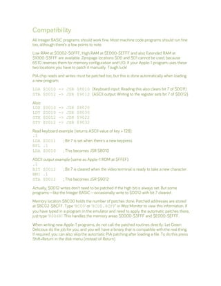 Compatibility
All Integer BASIC programs should work fine. Most machine code programs should run fine
too, although there’s a few points to note.
Low RAM at $0002-$0FFF, High RAM at $E000-$EFFF and also Extended RAM at
$1000-$3FFF are available. Zeropage locations $00 and $01 cannot be used, because
6510 reserves them for memory configuration and I/O. If your Apple-1 program uses these
two locations you have to patch it manually. Tough luck!
PIA chip reads and writes must be patched too, but this is done automatically when loading
a new program:
LDA $D010 -> JSR $8010 (Keyboard input: Reading this also clears bit 7 of $D011)
STA $D012 -> JSR $9012 (ASCII output: Writing to the register sets bit 7 of $D012)
Also:
LDX $D010 -> JSR $8020
LDY $D010 -> JSR $8030
STX $D012 -> JSR $9022
STY $D012 -> JSR $9032
Read keyboard example (returns ASCII value of key + 128):
.1
LDA $D011 ; Bit 7 is set when there's a new keypress
BPL .1
LDA $D010 ; This becomes JSR $8010
ASCII output example (same as Apple-1 ROM at $FFEF):
.1
BIT $D012 ; Bit 7 is cleared when the video terminal is ready to take a new character
BMI .1
STA $D012 ; This becomes JSR $9012
Actually, $D012 writes don’t need to be patched if the high bit is always set. But some
programs—like the Integer BASIC—occasionally write to $D012 with bit 7 cleared.
Memory location $8C00 holds the number of patches done. Patched addresses are stored
at $8C02-$8CFF. Type ‘8C00’ or ‘8C00.8CFF’ in Woz Monitor to view this information. If
you have typed in a program in the emulator and need to apply the automatic patches there,
just type ‘8006R’. This handles the memory areas $0000-$3FFF and $E000-$EFFF.
When writing new Apple-1 programs, do not call the patched routines directly. Let Green
Delicious do the job for you, and you will have a binary that is compatible with the real thing.
If required, you can also skip the automatic PIA patching after loading a file. To do this press
Shift+Return in the disk menu (instead of Return).
 