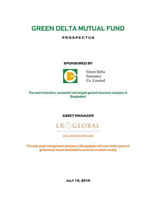 GREEN DELTAGREEN DELTAGREEN DELTAGREEN DELTA MUTUALMUTUALMUTUALMUTUAL FUNDFUNDFUNDFUND
P R O S P E C T U SP R O S P E C T U SP R O S P E C T U SP R O S P E C T U S
SPONSORED BYSPONSORED BYSPONSORED BYSPONSORED BY
Green Delta
Insurance
Co. Limited
The most innovative, successful and largest general insurance company in
Bangladesh
ASSET MANAGERASSET MANAGERASSET MANAGERASSET MANAGER
LOGAN ROCKEFELLER
The only asset management company in Bangladesh with over twelve years of
global track record dedicated to serve the investors locally
JulyJulyJulyJuly 11115, 20105, 20105, 20105, 2010
 