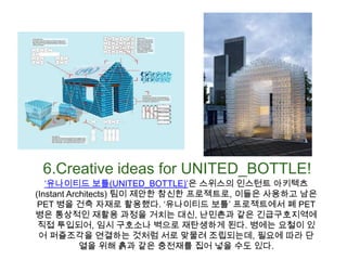 6.Creative ideas for UNITED_BOTTLE!‘유나이티드보틀(UNITED_BOTTLE)’은 스위스의 인스턴트 아키텍츠(Instant Architects) 팀이 제안한 참신한 프로젝트로, 이들은 사용하고 남은 PET 병을 건축 자재로 활용했다. ‘유나이티드 보틀’ 프로젝트에서 폐 PET병은 통상적인 재활용 과정을 거치는 대신, 난민촌과 같은 긴급구호지역에 직접 투입되어, 임시 구호소나 벽으로 재탄생하게 된다. 병에는 요철이 있어 퍼즐조각을 연결하는 것처럼 서로 맞물려 조립되는데, 필요에 따라 단열을 위해 흙과 같은 충전재를 집어 넣을 수도 있다.