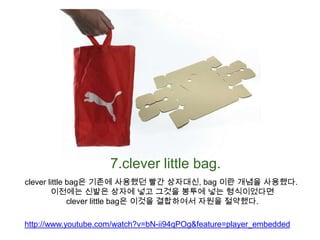 7.clever little bag.clever little bag은 기존에 사용했던 빨간 상자대신, bag 이란 개념을 사용했다. 이전에는 신발은 상자에 넣고 그것을 봉투에 넣는 형식이었다면clever little bag은 이것을 결합하여서자원을 절약했다.http://www.youtube.com/watch?v=bN-ii94qPOg&feature=player_embedded