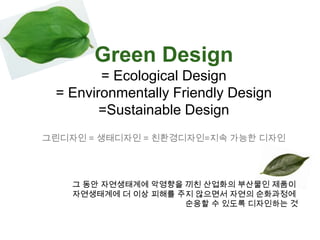 Green Design = Ecological Design = Environmentally Friendly Design=Sustainable Design그린디자인 = 생태디자인 = 친환경디자인=지속 가능한 디자인그 동안 자연생태계에 악영향을 끼친 산업화의 부산물인 제품이 자연생태계에 더 이상 피해를 주지 않으면서 자연의 순화과정에 순응할 수 있도록 디자인하는 것
