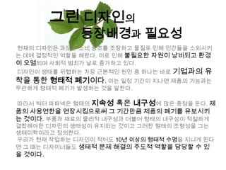 그린 디자인의등장배경과 필요성현재의 디자인은 과도한 소비 풍조를 조장하고 물질로 인해 인간들을 소외시키는 데에 결정적인 역할을 해왔다. 이로 인해 불필요한 자원이 낭비되고 환경이 오염되며 사회적 범죄가 날로 증가하고 있다. 디자인이 생태를 위협하는 가장 근본적인 원인 중 하나는 바로 기업과의 유착을 통한 형태적 폐기이다. 이는 일정 기간이 지나면 제품의 기능과는 무관하게 형태적 폐기가 발생하는 것을 말한다. 따라서 빅터파파넥은 형태의 지속성 혹은 내구성에많은 중점을 둔다. 제품의 사용연한을 연장시킴으로써 그 기간만큼 제품의 폐기를 유보시키는 것이다.부품과 재료의 물리적 내구성과 더불어 형태의 내구성이 적절하게 결합해야만 디자인의 생태성이 유지되는 것이고 그러한 형태의 조형성을 그는 생태미학이라고 정의한다. 우리가 현재 작업하는 디자인이 적어도10년 이상의 형태적 수명을 지니게 된다면 그 때는 디자이너들도 생태적 문제 해결의 주도적 역할을 담당할 수 있을 것이다. 