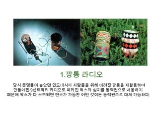 1.깡통 라디오 당시 문맹률이 높았던 인도네시아 사람들을 위해 버려진 깡통을 재활용하여만들어진 9센트짜리 라디오로 파라핀 왁스와 심지를 동력원으로 사용하기 때문에 왁스가 다 소모되면 연소가 가능한 어떤 것이든 동력원으로 대체 가능하다.