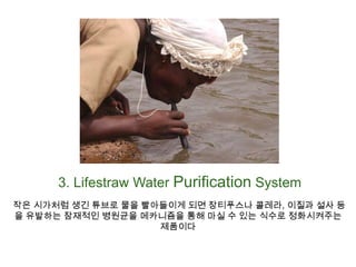 3. Lifestraw Water Purification System 작은 시가처럼 생긴 튜브로 물을 빨아들이게 되면 장티푸스나 콜레라, 이질과 설사 등을 유발하는 잠재적인 병원균을 메카니즘을 통해 마실 수 있는 식수로 정화시켜주는 제품이다