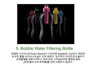 5. Bobble Water Filtering Bottle유명한 디자이너인 Karim Rashid가 디자인한 Bobble은 신선하고 깨끗한 순수한 물을 어디서나마실수 있게 해준다. 입구까지 이어진 탄소필터가 오염물질을 정화시켜주고 모양 또한 스타일리쉬한 물병은 BPA(유해 플라스틱 화학물)를 전혀 사용하지 않았다.