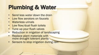 Send less water down the drain Low flow aerators on faucets Waterless urinals Low flow/dual flush toilets Tune up your flush valves Reduction in irrigation of landscaping Replace plant materials with  more drought tolerant plants Sensors to stop irrigation during rain 