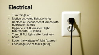 Turn things off Motion activated light switches Replace all incandescent lamps with fluorescent lamps Upgrade 2x4 fluorescent light fixtures with T-8 lamps Turn off ALL lights after business hours Lower the wattage of light fixtures Encourage use of task lighting 