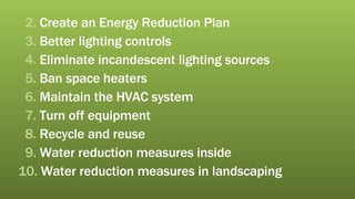 2.  Create an Energy Reduction Plan 3.  Better lighting controls 4.  Eliminate incandescent lighting sources 5.  Ban space heaters 6.  Maintain the HVAC system 7.  Turn off equipment 8.  Recycle and reuse 9.  Water reduction measures inside 10.  Water reduction measures in landscaping 