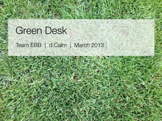 Green Desk 
Team EBB | d.Calm | March 2013 
 