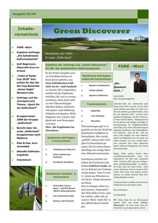 Ausgabe 02/09




     Inhalts-
                                     Green Discoverer
    verzeichnis


     FORE -Wort
•

     Ergebnis Umfrage:
•
                           Newsletter der XING
     „Die beliebtesten
                           Gruppe „Golfurlaub“
     Golfurlaubsziele“

     Golf Beginners:
•                          Ergebnis der Umfrage aus „Green-Discoverer“
                                                                                                  FORE –Wort
     Platzreife Kurs im    01-09: Die beliebtesten Golfurlaubsziele
     Urlaub
                           In der letzten Ausgabe unse-
     „Taste of Ryder                                         Beliebteste Golf Region
•                          res Newsletter hatten wir
                                                            außerhalb Deutschlands:
     Cup 2018“ Gut-        Euch darum gebeten, uns
     schein für den Ry-    Eure beliebtesten Golf-                                          „Ein
                                                            1.     Spanien (Andalusien)
     der-Cup Bewerber      ziele im In– und Ausland                                         Quantum
     „Green Eagle“         zu nennen. Wie versprochen,      2.     Türkei (Belek)           Gold…“
     Winsen/Luhe           möchte ich die Ergebnisse
                                                            3.     Spanien (Mallorca)       Liebe Golfer,
                           mitteilen, die, um es vorweg-
     Umfrage und Ge-
•                                                                                           liebe Gruppenmitglieder,
                           zunehmen, dann doch nicht
     winnspiel zum
                           so viele Überraschungen                                          sicherlich habt Ihr mittlerweile auch
                                                                 Traumreiseziele:
     Thema: „Spart Ihr
                                                                                            Euren neuen DGV Ausweis für das Jahr
                           offenbart haben. Glückwün-
     am Golfurlaub?“                                                                        2009 erhalten und einige von Euch wer-
                           sche gehen nach Schleswig-       1.      Südafrika
                                                                                            den sich darüber gewundert haben, dass
                           Holstein und Spanien: Beide                                      Sie „ein Quantum Gold“ in Form eines
                                                            2.      USA (Florida)
     Gruppenreisen
•                          Regionen, bzw. Länder sind                                       goldenen Hologramm auf der Vordersei-
     2009 der Gruppe                                                                        te ihres Ausweis haben. Hintergrund ist
                           gleich mit zwei Nennungen        3.      Mauritius
                                                                                            die seit diesem Jahr gültige, freiwillige (!)
     „Golfurlaub“          vertreten.                                                       Kennzeichnung der Mitgliederstruktur
                                                            Überraschungen gab es ei-
                           Hier die Ergebnisse im                                           eines Club. D.h. ob der Club überwiegend
     Bericht über die
•
                                                            gentlich nur bei der Wahl der   regionale Strukturen und Vollmitglieder
                           Einzelnen:
     erste „Golfurlaub“
                                                                                            hat (Gold/vS) , oder ob des sich um
                                                            beliebtesten Golfplätze in
     Gruppenreise nach                                                                      einen Club handelt, der einen höheren
                                                            Deutschland. Hier wurde
                                Beliebteste Golf Region
     Mallorca                                                                               Anteil an Mitgliedern hat, die nicht aus
                                                            „gefühlt“ nahezu jeder Golf-    einem Umkreis von max. 100km kom-
                                   in Deutschland:
     Dies & Das, kurz                                       platz in Deutschland ge-
•                                                                                           men und/oder kein volles Spielrecht
                                                                                            haben (silbernes Hologramm, bzw. keine
     vermeldet                                              nannt. Die Favoriten hatten
                                                                                            Kennzeichnung).
                           1.       Niederbayern (Bayern)   allerdings nur wenige Stim-
     Aktuelle Golfreise-
•
                                                            men Abstand voneinander.        Einige Clubs nutzen bereits diese
                           2.       Ostsee (Schleswig-
     angebote
                                                                                            „Zweiklassengesellschaft“ dazu, von
                                    Holstein)
                                                                                            Gastspielern, die über kein „Quantum
                                                            Gratulieren möchten wir
     Impressum
•
                                                                                            Gold“ auf ihrem DGV Ausweis verfügen,
                           3.       Nordrhein-Westfalen     zudem den Gewinnern der
                                                                                            einen „Solidaritätszuschlag“ zu erheben.
                                                            beiden Golf Fee Cards, die      Ich hoffe, dass sich diese Praxis nicht
                                                            wir im Rahmen der Umfrage       weiter durchsetzt und wir unseren Golf-
                                                                                            urlaub nicht auch noch danach richten
                                                            verlost haben: Frau Yvonne
                            Beliebtester Golfplatz in                                       müssen, wo welche Ausweise ohne Auf-
                                                            G. Jarzab aus München so-
                                     Deutschland:                                           schlag akzeptiert werden.
                                                            wie Herrn Jürgen Baumann
                                                                                            In diesem Sinne verbleibe ich mit besten
                                                            aus Bonn.
                                                                                            Grüßen für eine tolle Saison 2009
                           1.       Nick Faldo Course:      Wer im übrigen selber ein-
                                    Sport– und SPA Resort
                                                            mal unseren „Siegerplatz“,      Eurer Moderator
                                    AROSA Scharmützelsee
                                                            den Nick Faldo Course, spie-
                                                                                            Jens Bernitzky
                           2.       Gut Lärchenhof, Köln    len möchte, sollte sich an
                                                            unserer Reise Ende Juli in      PS. Vielen Dank für das überwiegend
                           3.       Marine Golf Club Sylt
                                                                                            positive Echo zum ersten „Green-
                                                            das AROSA Resort beteili-
                                                                                            Discoverer“. Es freut mich, dass der
                                                            gen.                            Newsletter so gut angenommen wurde
 