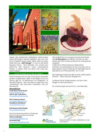 8
8
Neben den zahlreichen Golfplätzen (siehe Karte)
bietet die Region weitere Highlights, die man sich
nicht entgehen lassen sollte. Hierzu zählt an erster
Stelle das sog. „Dalí Triangel“ in und um die Stadt
Figueres herum. Dort befinden sich sowohl das
berühmte Dalí Museum sowie verschiedene
Häuser, in denen Dalí und seine Frau Gala ge-
wohnt haben.
Feinschmecker sind an der Costa Brava ebenfalls
bestens aufgehoben: allein in der Region rund um
Girona gibt es 14 Restaurants mit insgesamt 19
Michelin Sternen. Wen wundert es, liegt doch das
„Mutterland“ der Gourmets, Frankreich, fast vor
der Haustür.
Fotos: Copyright Foto Dalí Museum Außenansicht, Foodbild sowie Übersichtskarte Costa Brava Fotobestand des PTCBG, Dalí Portraits aufgenommen von Jens Bernitzky im Dalí
Museum Figueres/Spanien
Green Discoverer 03-10: Newsletter der XING Gruppen „Golf“ und „Golfurlaub“
Wer Fußball Fan ist und gerne einmal eine Partie
des FC Barcelona live erleben möchte, für den
bietet das PGA Catalunya Resort ein interessantes
Angebot:
3 Nächte im PGA Catalunya Melía Hotel,
Frühstück, 2x Golf (Stadium & Tour Course) und 1x
Abendessen sowie Tickets für ein Heimspiel des FC
Barcelona zum Preis ab € 399,- p.P. im DZ.
Die Verlängerungsnacht gibt es (inkl. Golf!) bereits
für € 99,-. Wenn das kein Angebot ist.
In diesem Sinne: Koffer packen und ab in den
Flieger an die Costa Brava.
Ein schönes Spiel wünscht Euch: Jens Bernitzky
8
Informationen:
Costa Brava Tourist Board:
www.costabrava.org
Golf an der Costa Brava:
www.golfincostabrava.org
PGA Catalunya Resort:
www.pgacatalunya.com
TorreMirona Golf Resort:
www.torremirona.com
Dalí Museum/Dalí Triangle:
www.salvador-dali.org
Deutsche Reiseveranstalter mit Golfange-
boten für die Costa Brava (Auszug):
Fairway Golfreisen:
www.fairway-golfreisen.de
Arsvivendi Golf:
www.arsvivendigolftravel.be
Übersichtskarte mit allen Golfplätzen an der
Costa Brava
Ein Muss für jeden Kunstliebhaber: das Dalí Museum in
Figueres
Dalí Portrait seiner Frau Gala
Die katalanische Küche zählt zu den besten in ganz
Spanien. Das berühmte „El Bulli“ Restaurant befindet
sich ebenfalls ganz in der Nähe von Girona.
Golf & Fussball? Auch das ist möglich
 