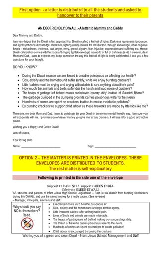 First option - a letter is distributed to all the students and asked to
handover to their parents
AN ECOFRIENDLY DIWALI - A letter to Mummy and Daddy
Dear Mummy and Daddy,
I am very happy that the Diwali is fast approaching. Diwali is called a festival of lights. Darkness represents ignorance,
and lightsymbolizes knowledge.Therefore, lighting a lamp means the destruction, through knowledge, of all negative
forces - wickedness, violence, lust, anger, envy, greed, bigotry, fear, injustice, oppression and suffering etc. Hence
Diwali celebration comes with the hope ofbringing light(knowledge) in a world of full of darkness (evil). However, dear
Mom and Dad, I want to express my deep sorrow on the way this festival of light is being celebrated. I ask you a few
questions for your thought:
DO YOU KNOW?
 During the Diwali season we are forced to breathe poisonous air affecting our health?
 Sick, elderly and the homebound suffer terribly, while we enjoy bursting crackers?
 Little babies mustbe crying and crying withoutable to say anything abouttheir pain?
 How much the animals and birds suffer due the harsh and loud noise ofcrackers?
 The heaps of garbage left behind makes our beloved country ‘dirty’ instead of ‘Swachh’ Bharat?
 The garbage dumped in the dumping grounds carries poisonous water to the rivers?
 Hundreds ofcrores are spenton crackers, thattoo to create avoidable pollution?
 By bursting crackers we supportchild labour as these fireworks are made by little kids like me?
Therefore, my dear Mom and Dad, I want to celebrate this year Diwali in an environmental friendly way. I am sure you
will cooperate with me. I promise you whatever money you give me to buy crackers, I will use it for a good and noble
cause.
Wishing you a Happy and Green Diwali!
Lots of kisses,
Your loving child.
Name: ____________________________ Sign: ______________________________
OPTION 2 – THE MATTER IS PRINTED IN THE ENVELOPES. THESE
ENVELOPES ARE DISTRIBUTED TO STUDENTS.
The rest matter is self-explanatory
Following is printed in the side one of the envelope
Support CLEAN INDIA support GREEN INDIA
Celebrate GREEN DIWALI
AS students and parents of Infant Jesus High School, Jogeshwari – East, let us abstain from bursting firecrackers
during this DIWALI, and use the saved money for a noble cause. (See reverse)
– Manager, Principals, teachers and staff.
Why should you say
NO to firecrackers?
Read.
 Firecrackers force us to breathe poisonous air
 Sick, elderly and the homebound undergo terrible agony.
 Little innocent babies suffer unimaginable pain.
 Lives of birds and animals are made miserable.
 The heaps of garbage are left behind making our surroundings dirty.
 The thrash of fireworks carries poisonous water to the rivers.
 Hundreds of crores are spent on crackers to create pollution!
 Child labour is encouraged by buying the crackers
Wishing you all a green and clean Diwali – InfantJesus School, Managementand Staff
 