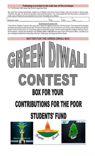 Following is printed in the side two of the envelope
To, The Principal, Infant Jesus High School, Jogeshwari-East.
We know that bursting firecrackers creates lot of pollution and harms human beings, birds and animals in various ways.
Therefore, this year, our family has decided not to burst firecrackers. The money saved from the firecrackers is donated for a
noble cause of helping the poor students of our school. Mydetails are as follows:
Students’ name: __________________________________ Std:________ Divn: _____ Amt _______
Students/parents please note:
There will be Rotating Trophy for the class which saves the highest money from the firecrackers. This trophywill be awarded
duringthe annualdayof eachsection(KG, Primaryand Secondary). You do not have to put moneyin the envelope just to get the
trophy, but the money which you would have spent on Diwali firecrackers. Put the moneyinside this envelope, write your name,
std and division, anddrop this envelope in the GREEN DIWALI CAMPAIGN box kept in front of Principal’s Office. Last date to put
your envelopes is before the closing dayof this term. Wishing you all Happyand Green Diwali.
MATTER FOR THE GREEN DIWALI BOX
 