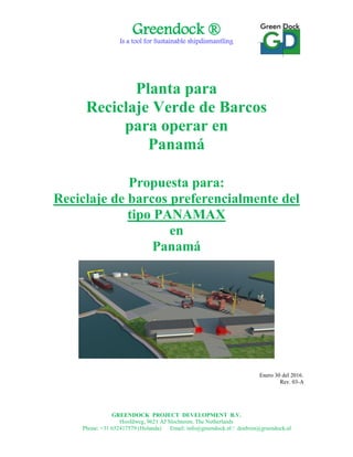 Greendock ®
Is a tool for Sustainable shipdismantling
GREENDOCK PROJECT DEVELOPMENT B.V.
Hoofdweg, 9621 AJ Slochteren, The Netherlands
Phone: +31 652417579 (Holanda) Email: info@greendock.nl / doebren@greendock.nl
Planta para
Reciclaje Verde de Barcos
para operar en
Panamá
Propuesta para:
Reciclaje de barcos preferencialmente del
tipo PANAMAX
en
Panamá
Enero 30 del 2016.
Rev. 03-A
 