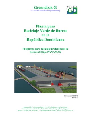 Greendock ®
Is a tool for Sustainable shipdismantling
Greendock B.V., Ritmeesterlaan 1, 9471 MT, Zuidlaren, The Netherlands
Greendock License Pte Co.Ltd, 20 Cecil Street #14-01 Equity Plaza, Singapore
Phone: +31629311651 (Holanda) / +66868864290 (Tailandia) Email: info@greendock.nl
Planta para
Reciclaje Verde de Barcos
en la
República Dominicana
Propuesta para reciclaje preferencial de
barcos del tipo PANAMAX
Diciembre 12 del 2013.
Rev. 01-A
 