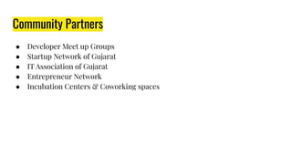 Community Partners
● Developer Meet up Groups
● Startup Network of Gujarat
● IT Association of Gujarat
● Entrepreneur Network
● Incubation Centers & Coworking spaces
 