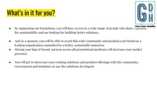 What’s in it for you?
● By supporting our Hackathon, you will have access to a wide range of people who share a passion
for sustainability and are looking for building better solutions.
● And as a sponsor, you will be able to reach this wide community and position your brand as a
leading organization committed to a better, sustainable tomorrow.
● Having your logo & brand present across all promotional mediums will increase your market
presence.
● You will get to showcase your existing solutions and product offerings with the community,
Government and institutes or use the solutions developed.
 