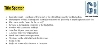 Title Sponsor
● Logo placement - your Logo will be a part of the official logo used for the Hackathon.
● Present your product offerings and existing solutions to the gathering in a 15 min presentation slot.
● Placement on the Passes for the event (?)
● Keynote at the opening ceremony of the Hackathon
● Goodies with your name and logo
● Awards with your name and logo
● A mentor from your organization
● Booth space at the venue premises
● Mentions on the official Website for the event
● Social Media
● Projector screen advertisement at the venue
 