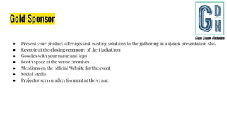 Gold Sponsor
● Present your product offerings and existing solutions to the gathering in a 15 min presentation slot.
● Keynote at the closing ceremony of the Hackathon
● Goodies with your name and logo
● Booth space at the venue premises
● Mentions on the official Website for the event
● Social Media
● Projector screen advertisement at the venue
 