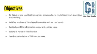 Objectives
● To bring people together from various communities to create tomorrow’s innovation for
sustainability.
● Building a culture of Time bound Innovation and not cost bound.
● Facilitation of Open Innovation in new and exciting ways.
● Believe in Power of collaboration.
● Continuous Inclusion of different partners.
 