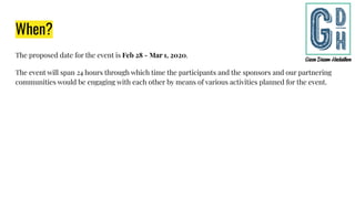 When?
The proposed date for the event is Feb 28 - Mar 1, 2020.
The event will span 24 hours through which time the participants and the sponsors and our partnering
communities would be engaging with each other by means of various activities planned for the event.
 