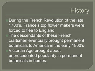 HistoryDuring the French Revolution of the late 1700’s, France’s top flower makers were forced to flee to EnglandThe descendants of these French craftsmen eventually brought permanent botanicals to America in the early 1800’sVictorian Age brought about unprecedented popularity in permanent botanicals in homes