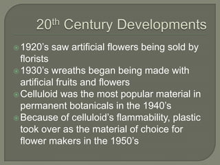 20th Century Developments1920’s saw artificial flowers being sold by florists1930’s wreaths began being made with artificial fruits and flowersCelluloid was the most popular material in permanent botanicals in the 1940’sBecause of celluloid’s flammability, plastic took over as the material of choice for flower makers in the 1950’s