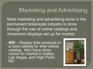 Marketing and AdvertisingMost marketing and advertising done in the permanent botanicals industry is done through the use of online catalogs and showroom displays set up for market.  NDI – Display their products in a room setting for their online catalog.  Also have show rooms for market in Dallas, Las Vegas, and High Point, NC 