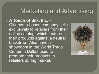 Marketing and AdvertisingA Touch of Silk, Inc. – Oklahoma-based company sells exclusively to retailers from their online catalog, which features their products against a neutral backdrop.  Also have a showroom in the World Trade Center in Dallas used to promote their products to retailers during market.
