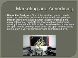 Marketing and AdvertisingDistinctive Designs – One of the most recognized brands within the permanent botanicals industry sells their products through their online catalog, which is neatly organized into many categories.  Products are shown with no background, drawing focus to the individual item.  Also have two showrooms set up in Atlanta and High Point which are open for market and are set up in a very contemporary and sophisticated style.