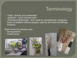 Terminology“Fake”- factual, but undesirable“Artificial” – most common term“Permanent Botanicals”- term used by manufactures, designers, florist, & retailers (official category used by the home furnishings industry)Basic terms the industry usesArrangementsCenter piece