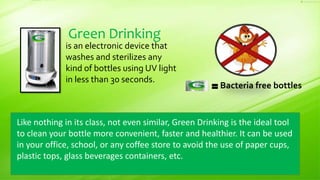 Like nothing in its class, not even similar, Green Drinking is the ideal tool
to clean your bottle more convenient, faster and healthier. It can be used
in your office, school, or any coffee store to avoid the use of paper cups,
plastic tops, glass beverages containers, etc.
Green Drinking
is an electronic device that
washes and sterilizes any
kind of bottles using UV light
in less than 30 seconds.
Bacteria free bottles
 