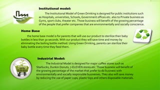 Institutional model:
The Institutional Model of Green Drinking is designed for public institutions such
as Hospitals, universities, Schools, Government offices etc. also to Private business as
Gyms, sport clubs, theater etc.Those business will benefit of the growing percentage
of the people that prefer companies that are environmentally and socially conscience.
Industrial Model:
The Industrial Model is designed for major coffee stores such as
Starbucks, Dunkin Donuts, 7-ELEVEN stores etc.Those business will benefit of
the growing percentage of the market that prefer to do business with
environmentally and socially responsible businesses.They also will save money
by reducing the use of paper cups, plastic tops and others disposable materials.
Home Base
the home base model is for parents that will use our product to sterilize their baby
bottles in less than 30 seconds.With our product they will save time and money by
eliminating the boiling bottle method. Using Green Drinking, parents can sterilize their
baby bottle every time they feed them.
 