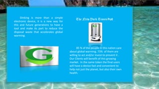 Dinking is more than a simple
electronic device, it is a new way for
this and future generations to have a
tool and make its part to reduce the
disposal waste that accelerates global
warming.
85 % of the people in this nation care
about global warming. 73% of them are
willing to act and/or invest to prevent it .
Our Clients will benefit of this growing
market. In the same token the final users
will have a device fast and convenient to
help not just the planet, but also their own
health.
 