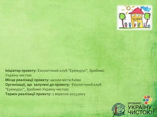 Ініціатор проекту: Екологічний клуб “Еремурус”, Зробимо
Україну чистою
Місце реалізації проекту: школи міста Київа
Організації, що залучені до проекту: Екологічний клуб
“Еремурус”, Зробимо Україну чистою
Термін реалізації проекту: 1 вересня 2013 року
 