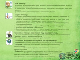 Цілі проекту:
  1.Створення високопродуктивних енрго, матеріало і ресурсозберігачих навчальних закладів з
  високою екологічною культурою учнів.
  2. Впровадження високоорганізованого роздільного збору сміття у школах на всіх етапах його
  утворення
  3. Інтеграція принципів сталого розвитку у освітню систему України

  Задачі проекту:
 1.Встановити привабливі контейнери для збору пластику, паперу, алюмінію в приміщеннях та
      у дворах шкіл Києва, які таких ще не мають.
 4. Провести інформаційну роботу серед дирекції шкіл ,вчителів та самих учнів щодо
      необхідності роздільного збору відходів та економії енергоресурсів
 5. Провести заохочувальні заходи для шкіл, аби активізувати їх зацікавлення та участь у
      роздільному зборі відходів.
 6. Інтегрувати в систему навчання підручник “Я і Енергія” (Енергійко та його друзі”)
 7. Обладнати школи парковками для велосипедів.
 8. Організувати систему енергоаудиту у школах та надати пропозиції щодо реконструкції
      систем енергозабезпечення з урахуванням принципів сталого розвитку
 Економічні умови, в яких проект буде реалізовуватись:
   На даний момент проект має часткову фінансову підтримку Норвезького товариства охорони
 природи та проекту “ Зробимо Україну чистою”
 Ми знаходимось у активному пошуку партнерів та спонсорів

 Екологічні, економічні та соціальні наслідки проекту:
 Економічні: Розраховуємо футпрінт від реалізації проекту та висаджуємо дерева
 Екологічні: 1.Зменшеня навантаження на полігони та збільшення відсотку
переробки відходів.
                2.Зменшення антропогенного навантаження на навколишнє
природне середовище
  Соціальні:1. Популяризаціїя роздільного збору сміття в суспільстві через дітей.
               2. Поглиблення співробітництва між школами, муніципалітетами,
бізнесом та громадськими органцізаціями для підвищення
поінформованності з важливих питань енергоефективності і довкілля.
 