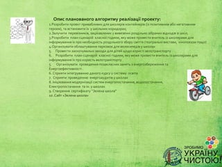 Опис планованого алгоритму реалізації проекту:
1.Розробитипроектпривабливихдляшколярівконтейнерів(ізпозитивнимабонегативним
героєм),тавстановитиїхушкільнихкоридорах;
2.Залучитиперевізників,зацікавленихувивезенніроздільнозібранихвідходівзішкіл;
3.Розробитиплан-сценарійкласноїгодини,якуможепровестивчительізшколярамидля
інформуванняїхпронеобхідністьроздільногозборусміття(театральнівистави,кінопоказитощо)
4.Організуватиоблаштуванняпарковокдлявелосипедівушколах
5.Провестизаохочувальнізаходидлядітейщодокористівелотранспорту
6.Розробитиплан-сценарійкласноїгодини,якуможепровестивчительізшколярамидля
інформуванняїхпрокористьвелотранспорту
5.Організуватипроведенняпозакласнихзанятьзенергозбереженнята
Енергоефективності.
6.Сприятиінтегруваннюданогокурсуусистемуосвіти
7.Сприятипроведеннюенергоаудитівушколах
8.Ініціюваннямодернізаціїсистеменергопостачання,водопостачання,
Електропостачаннятаін.ушколах
9.Створеннясертифікату“Зеленашкола”
10.Сайт«Зеленашкола»
 