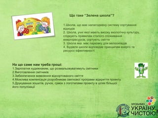 Що таке “Зелена школа”?

                                 1.Школа, що має налагоджену систему сортування
                                 відходів
                                 2. Школа, учні якої мають високу екологічну культуру,
                                 слідкують правилам сталого споживання
                                 енергоресурсів, сортують сміття
                                 3. Школа яка має парковку для велосипедів
                                 4. Будівля школи відповідає принципам енерго та
                                 ресурсо ефективності



На що саме нам треба гроші:
1.Зарплатня худижнаким, що розмальовуватимуть смітники
2.Виготовлення смітників
3.Забезпечення вивезення відсортованого сміття
4.Можлива компенсація розробникам святкової програми відкриття проекту
5.Друкування зошитів, ручок, сумок з логотипами проекту в цілях більшої
його популізації
 