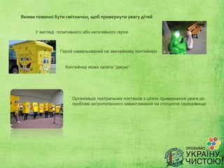Якими повинні бути смітнички, щоб привернути увагу дітей


      У вигляді позитивного або негативного героя



                 Герой намальований на звичайному контейнері


                   Контейнер може казати “дякую”




                       Організація театральних постанов з ціллю привернення уваги до
                       проблем антропогенного навантаження на оточуюче середовище
 