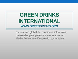 GREEN DRINKS 
INTERNATIONAL 
WWW.GREENDRINKS.ORG 
Es una red global de reuniones informales, 
mensuales para personas interesadas en 
Medio Ambiente y Desarrollo sustentable . 
 