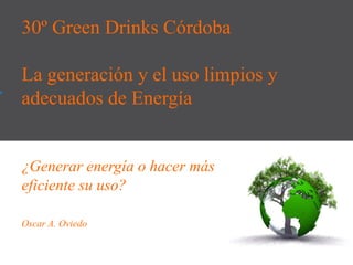 30º Green Drinks Córdoba
La generación y el uso limpios y
adecuados de Energía
¿Generar energía o hacer más
eficiente su uso?
Oscar A. Oviedo
 