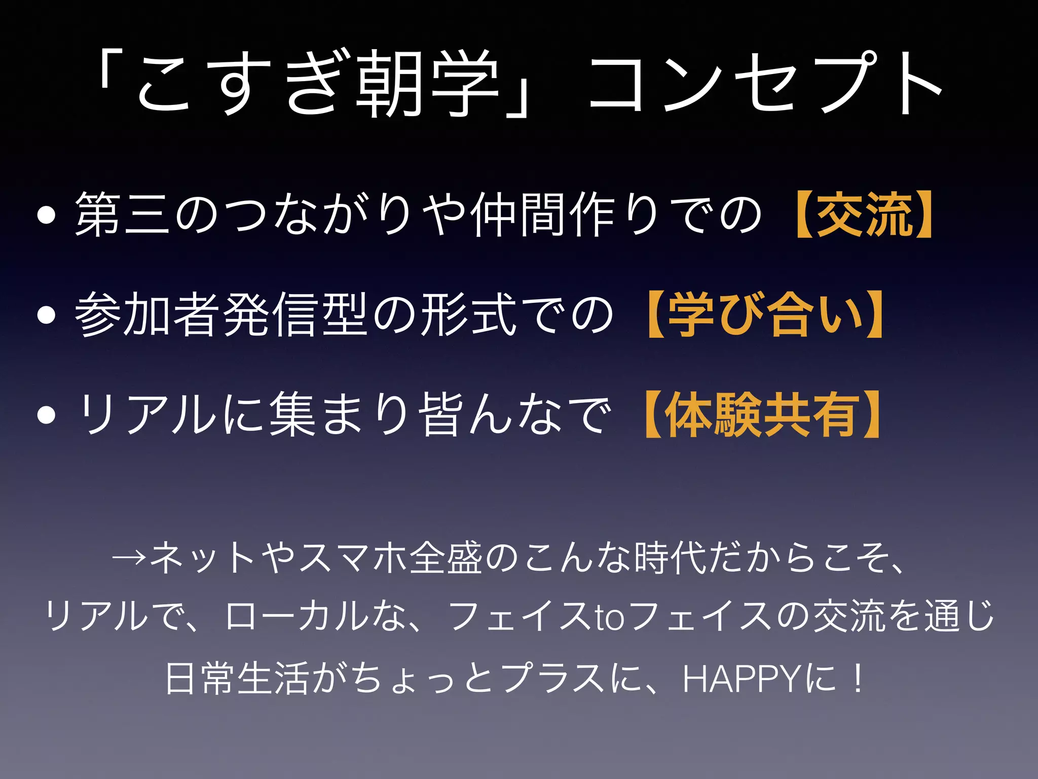「こすぎ朝学」コンセプト
• 第三のつながりや仲間作りでの【交流】
• 参加者発信型の形式での【学び合い】
• リアルに集まり皆んなで【体験共有】
→ネットやスマホ全盛のこんな時代だからこそ、
リアルで、ローカルな、フェイスtoフェイスの交流を通じ
日常生活がちょっとプラスに、HAPPYに！
 