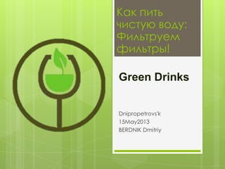 Как пить
чистую воду:
Фильтруем
фильтры!
Green Drinks
Dnipropetrovs'k
15May2013
BERDNIK Dmitriy

 