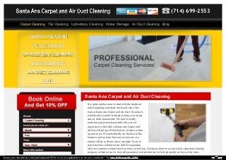 (714) 699-2553 
Carpet Cleaning Tile Cleaning Upholstery Cleaning Water Damage Air Duct Cleaning Blog 
CCAARRPPEETT CCLLEEAANNIINNGG 
TTIILLEE CCLLEEAANNIINNGG 
UUPPHHOOLLSSTTEERRYY CCLLEEAANNIINNGG 
WWAATTEERR DDAAMMAAGGEE 
AAIIRR DDUUCCTT CCLLEEAANNIINNGG 
BBLLOOGG 
Santa Ana Carpet and Air Duct Cleaning 
It is quite cumbersome to deal with the hassles of 
soiled carpeting and dusty ducts and vents. Our 
team at Santa Ana Carpet and Air Duct Cleaning is 
reliable and we make it simple to keep your carpet 
and air ducts immaculate. We have friendly, 
courteous and professional staff with years of 
experience in the field, so Santa Ana Carpet and 
Air Duct Cleaning will do whatever it takes to clean 
up your mess. We undoubtedly are the best in the 
business and we know that our services are of a 
certain caliber so clients never complain. Years of 
experience has reinforced our skill of recognizing 
what our customers require need in terms of services. Customers deserve an extremely competent cleaning 
company in Santa Ana, CA that will guarantee total satisfaction in the high quality services at low rates. 
I Need: 
Carpet Cleaning 
I want you to come at: 
Month 
Day 
Time: 
8am-10am 
More Information: 
Does your business need professional PDFs in your application or on your website? Try the PDFmyURL API! 
 