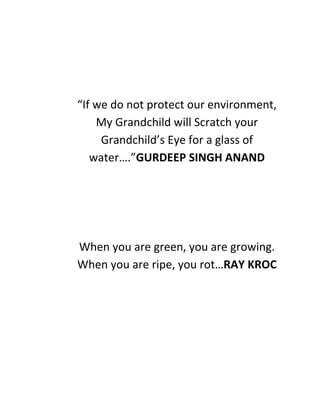 “If we do not protect our environment,
My Grandchild will Scratch your
Grandchild’s Eye for a glass of
water….”GURDEEP SINGH ANAND
When you are green, you are growing.
When you are ripe, you rot…RAY KROC
 