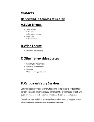 SERVICES
Renewalable Sources of Energy
A.Solar Energy:
 Solar heater
 Solar Cooker
 Solar water Pumps
 Solar Fans
 Solar Inverter
B.Wind Energy
 Windmill installations
C.Other renewable sources
 Small hydro Powerplant
 Bagasse Co-generation
 Biomass
 Waste to Energy conversion
D.Carbon Advisory Services
Consultancies provided to manufacturing companies to reduce their
carbon emission which seriously enhances the greenhouse effect. We
even provide low carbon emission ratings & points to industries.
Consultancy provided to automobile manufacturers to suggest them
ideas to reduce the emission from their products.
 
