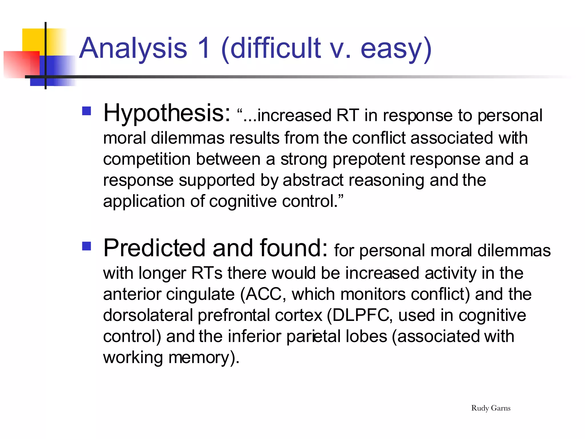 Analysis 1 (difficult v. easy) Hypothesis:  “...increased RT in response to personal moral dilemmas results from the conflict associated with competition between a strong prepotent response and a response supported by abstract reasoning and the application of cognitive control.” Predicted and found:  for personal moral dilemmas with longer RTs there would be increased activity in the anterior cingulate (ACC, which monitors conflict) and the dorsolateral prefrontal cortex (DLPFC, used in cognitive control) and the inferior parietal lobes (associated with working memory). 
